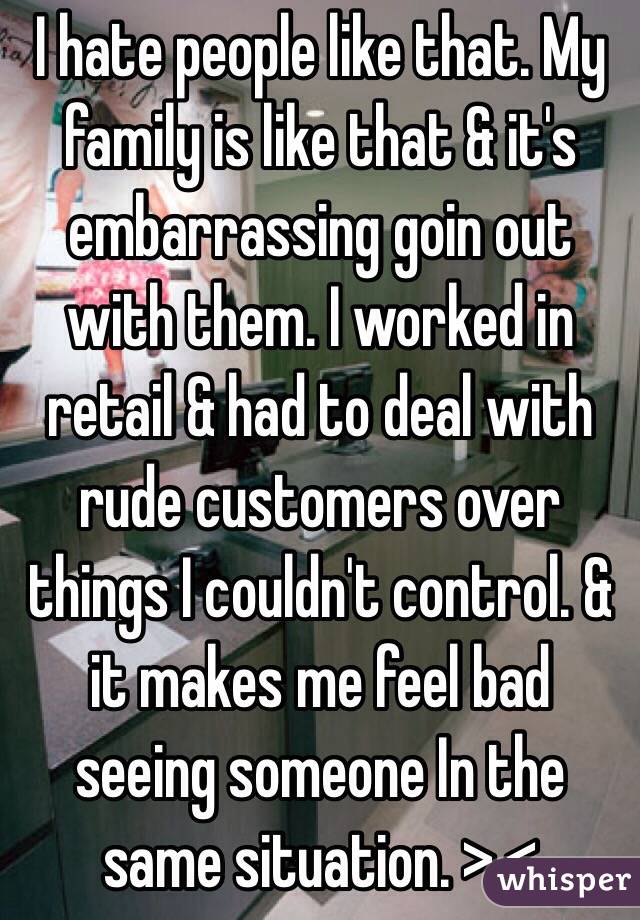 I hate people like that. My family is like that & it's embarrassing goin out with them. I worked in retail & had to deal with rude customers over things I couldn't control. & it makes me feel bad seeing someone In the same situation. >.<