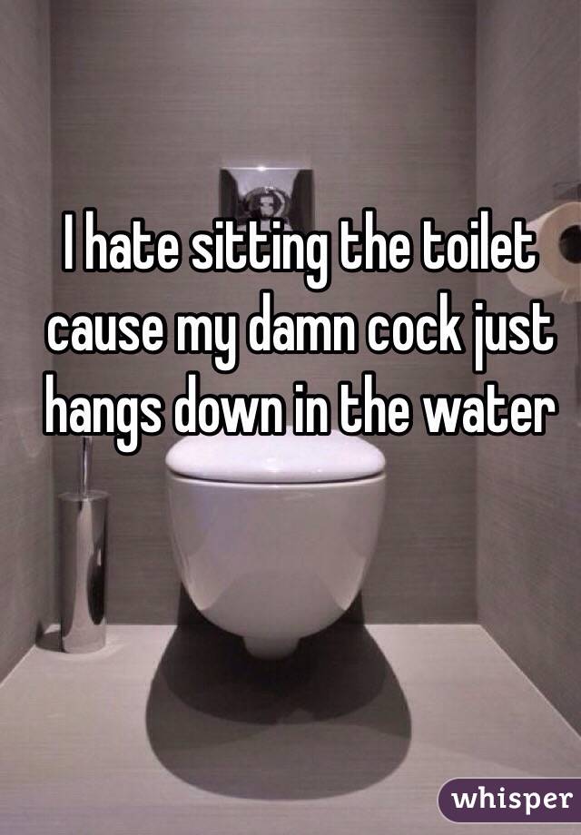 I hate sitting the toilet cause my damn cock just hangs down in the water 