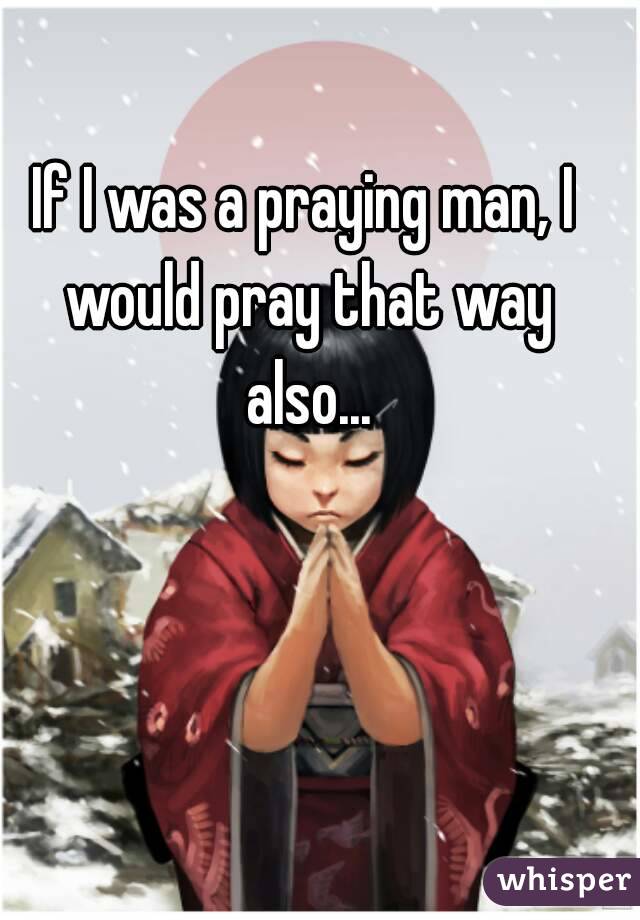 If I was a praying man, I would pray that way also...