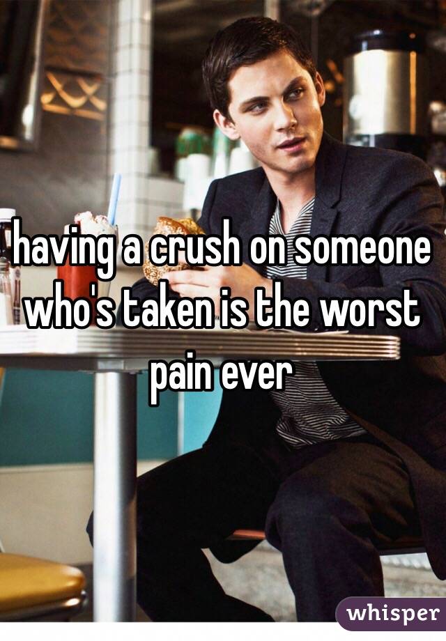 having a crush on someone who's taken is the worst pain ever