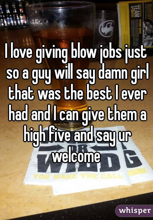 I love giving blow jobs just so a guy will say damn girl that was the best I ever had and I can give them a high five and say ur welcome 