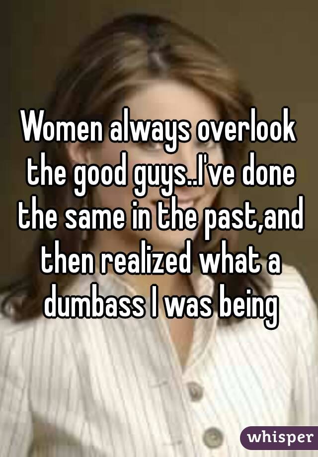 Women always overlook the good guys..I've done the same in the past,and then realized what a dumbass I was being
