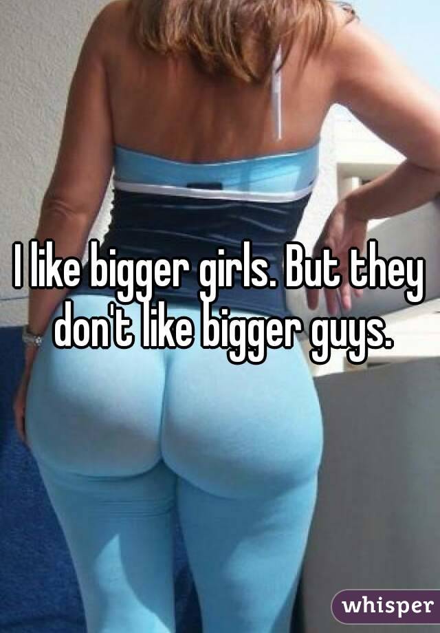 I like bigger girls. But they don't like bigger guys.