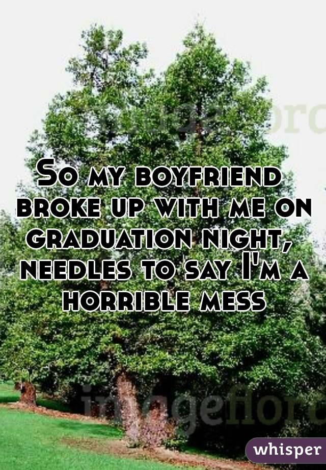 So my boyfriend broke up with me on graduation night,  needles to say I'm a horrible mess