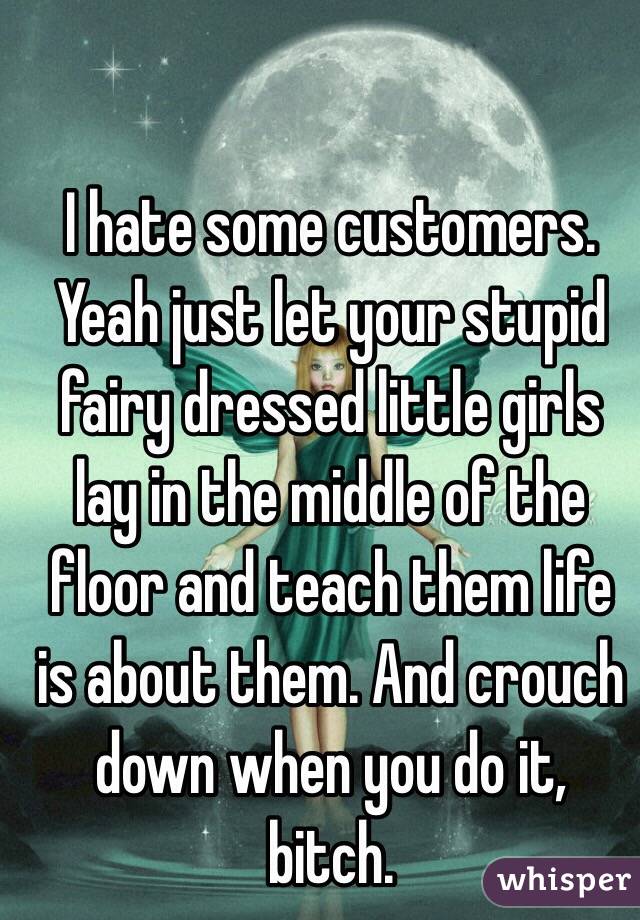 I hate some customers. Yeah just let your stupid fairy dressed little girls lay in the middle of the floor and teach them life is about them. And crouch down when you do it, bitch.