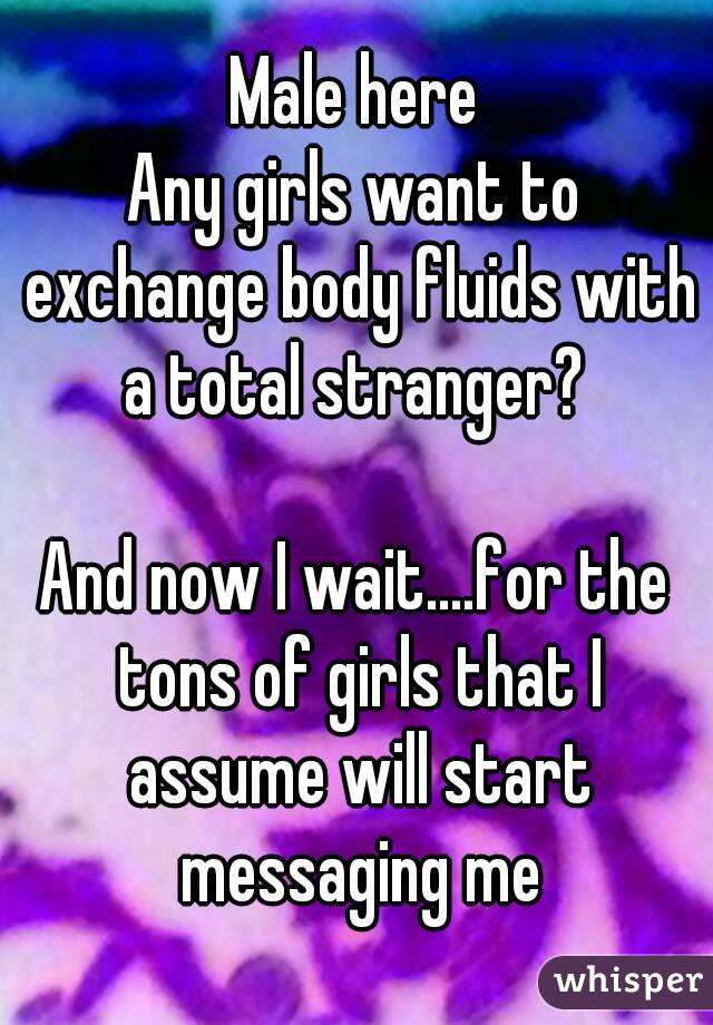 Male here
Any girls want to exchange body fluids with a total stranger? 

And now I wait....for the tons of girls that I assume will start messaging me