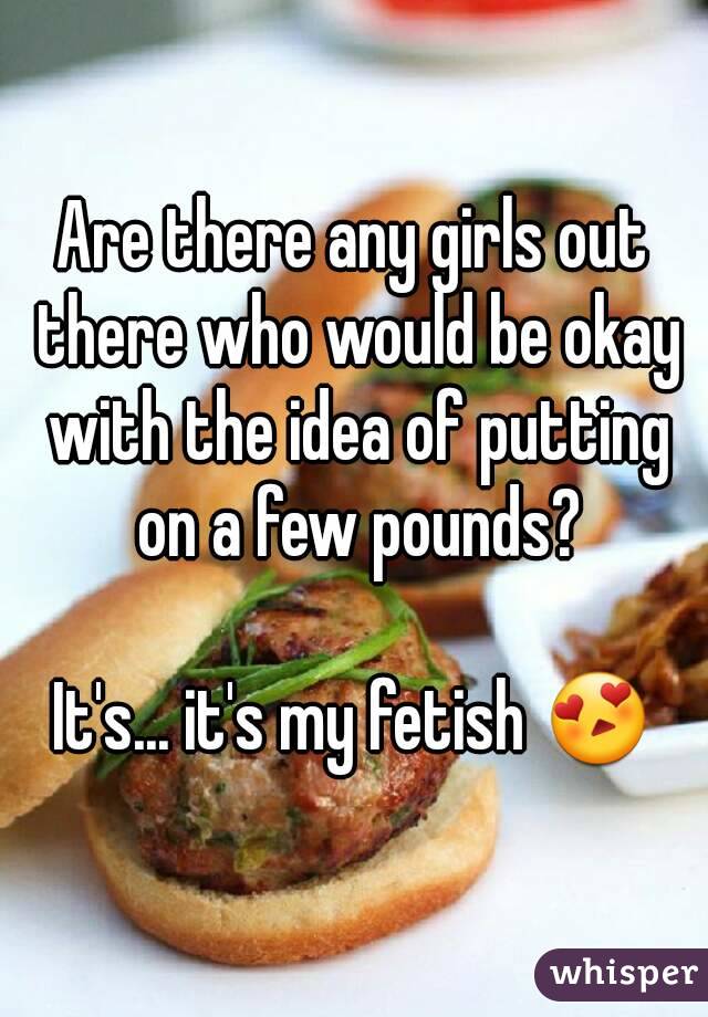 Are there any girls out there who would be okay with the idea of putting on a few pounds?

It's... it's my fetish 😍
