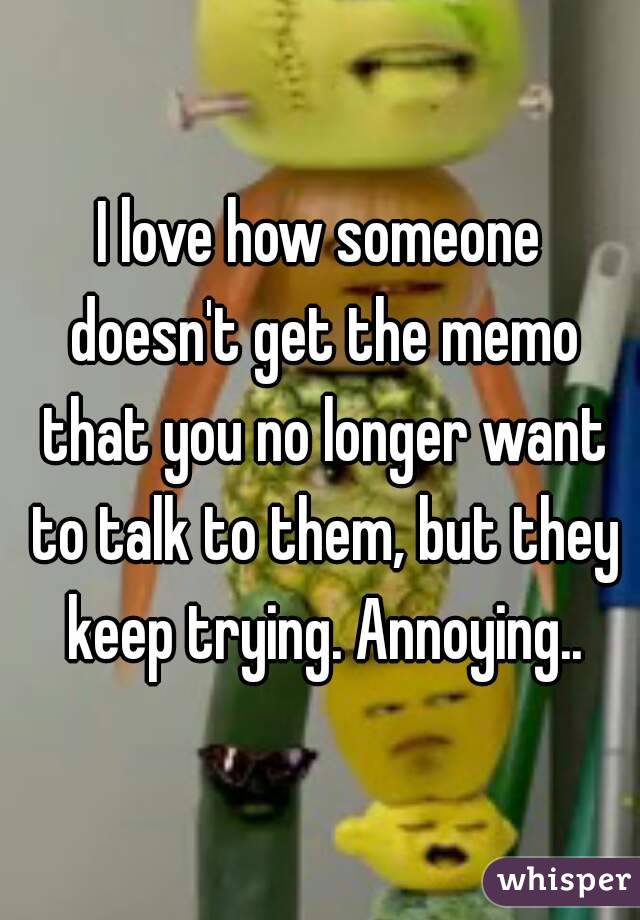 I love how someone doesn't get the memo that you no longer want to talk to them, but they keep trying. Annoying..