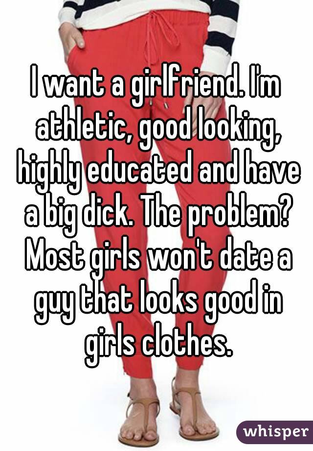 I want a girlfriend. I'm athletic, good looking, highly educated and have a big dick. The problem? Most girls won't date a guy that looks good in girls clothes.