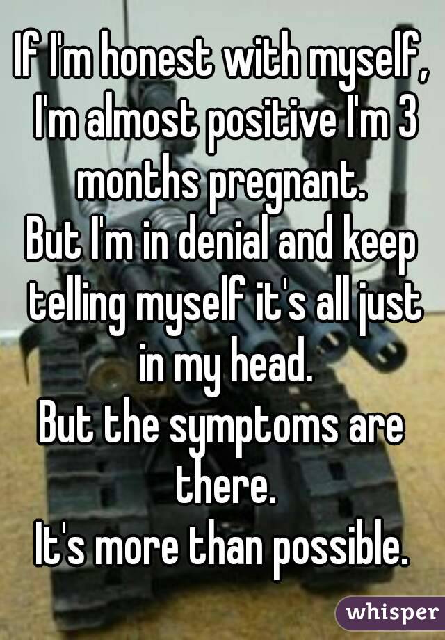 If I'm honest with myself, I'm almost positive I'm 3 months pregnant. 
But I'm in denial and keep telling myself it's all just in my head.
But the symptoms are there.
It's more than possible.
