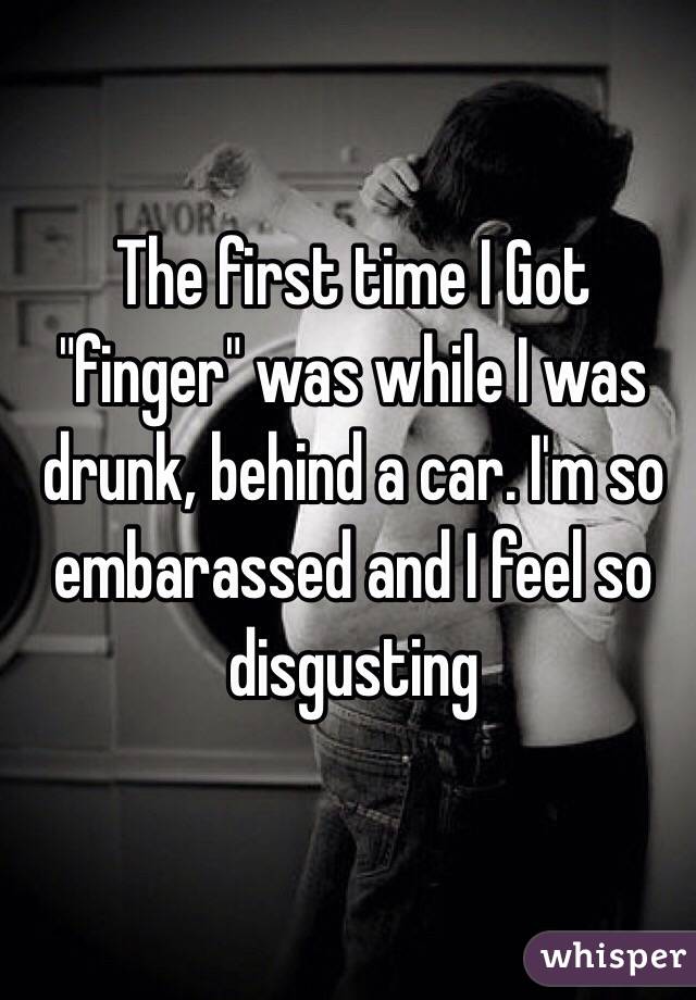 The first time I Got "finger" was while I was drunk, behind a car. I'm so embarassed and I feel so disgusting 