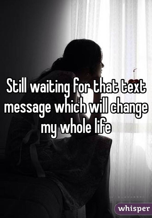 Still waiting for that text message which will change my whole life
