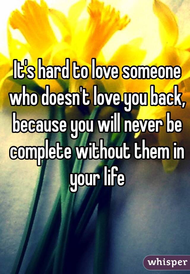 It's hard to love someone who doesn't love you back, because you will never be complete without them in your life