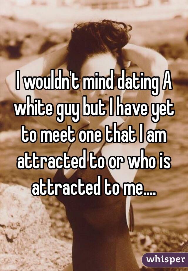 I wouldn't mind dating A white guy but I have yet to meet one that I am attracted to or who is attracted to me....