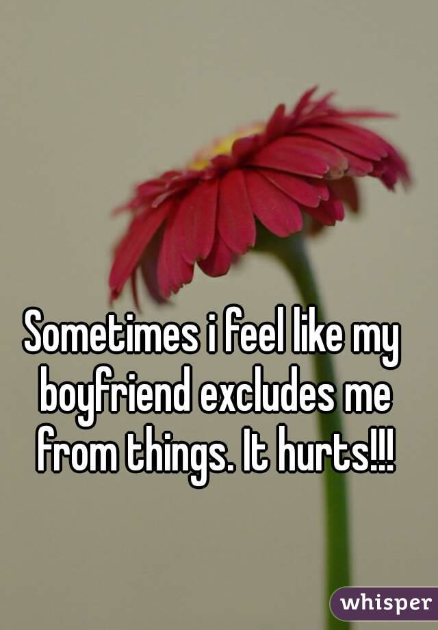 Sometimes i feel like my boyfriend excludes me from things. It hurts!!!