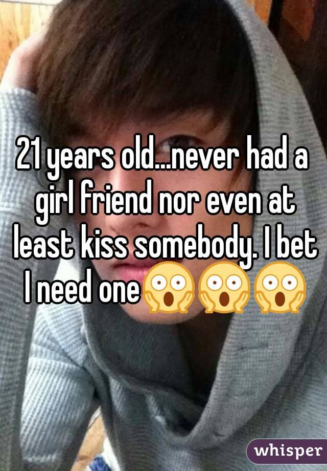 21 years old...never had a girl friend nor even at least kiss somebody. I bet I need one😱😱😱