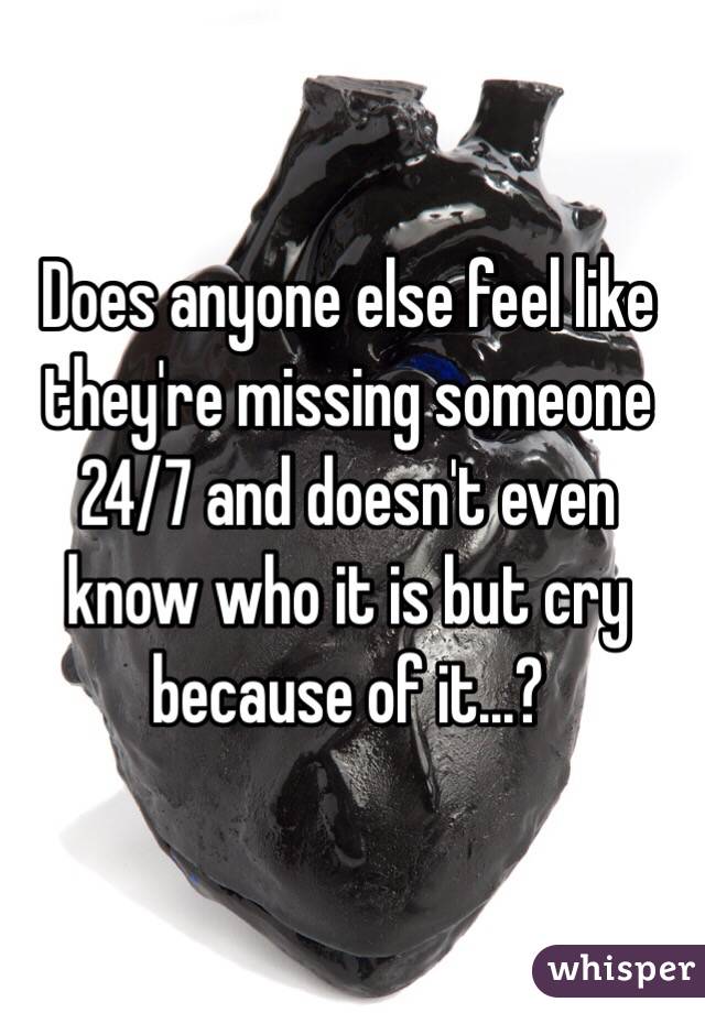 Does anyone else feel like they're missing someone 24/7 and doesn't even know who it is but cry because of it...?
