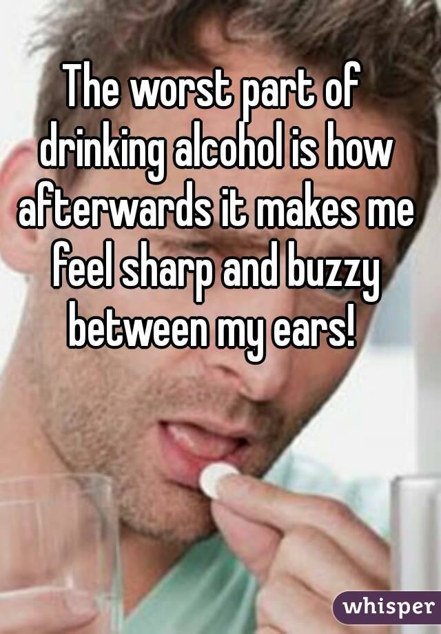The worst part of drinking alcohol is how afterwards it makes me feel sharp and buzzy between my ears! 