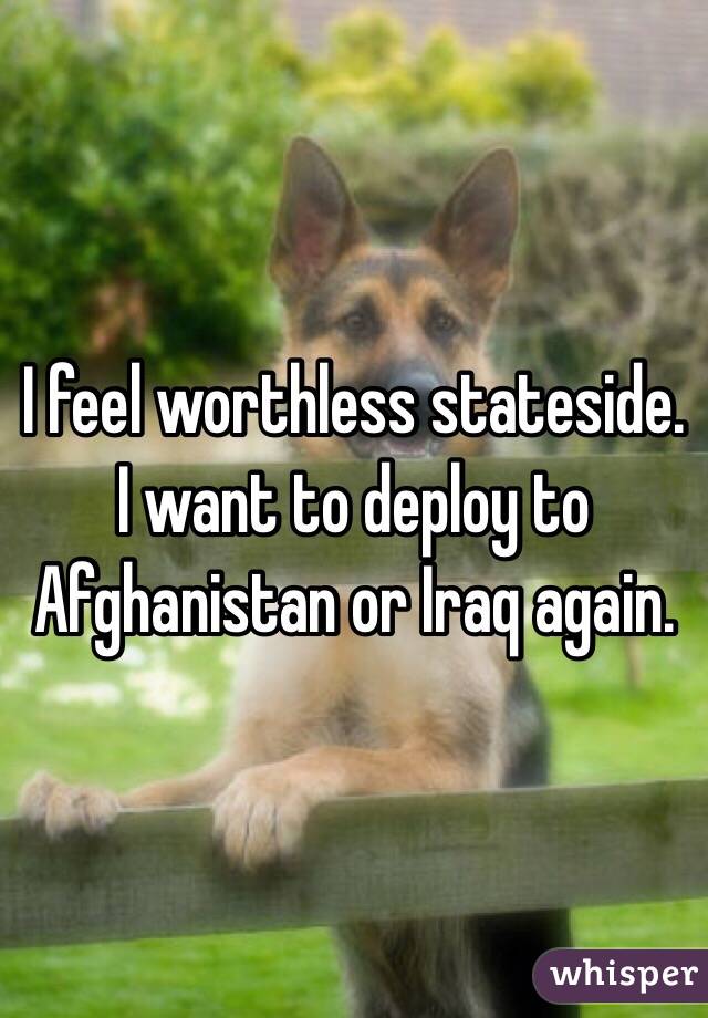 I feel worthless stateside.  I want to deploy to Afghanistan or Iraq again.
