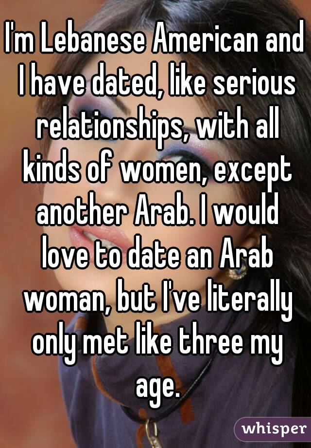 I'm Lebanese American and I have dated, like serious relationships, with all kinds of women, except another Arab. I would love to date an Arab woman, but I've literally only met like three my age.