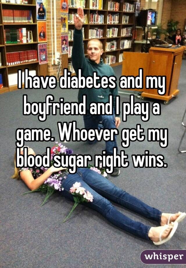 I have diabetes and my boyfriend and I play a game. Whoever get my blood sugar right wins.