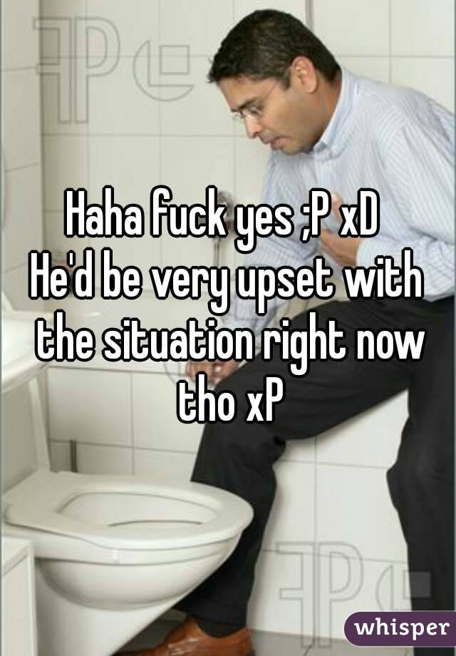 Haha fuck yes ;P xD 
He'd be very upset with the situation right now tho xP