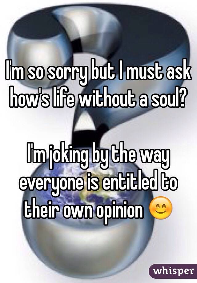 I'm so sorry but I must ask how's life without a soul?

I'm joking by the way everyone is entitled to their own opinion 😊