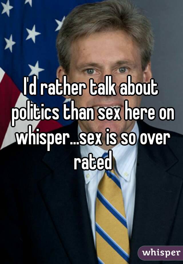 I'd rather talk about politics than sex here on whisper...sex is so over rated