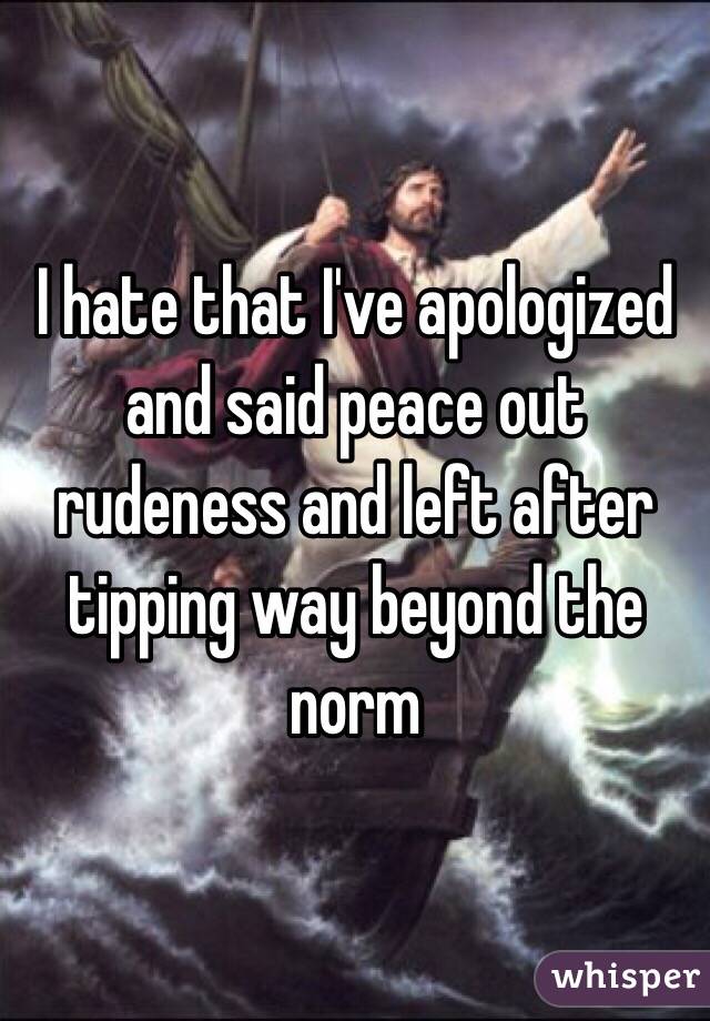 I hate that I've apologized and said peace out rudeness and left after tipping way beyond the norm 