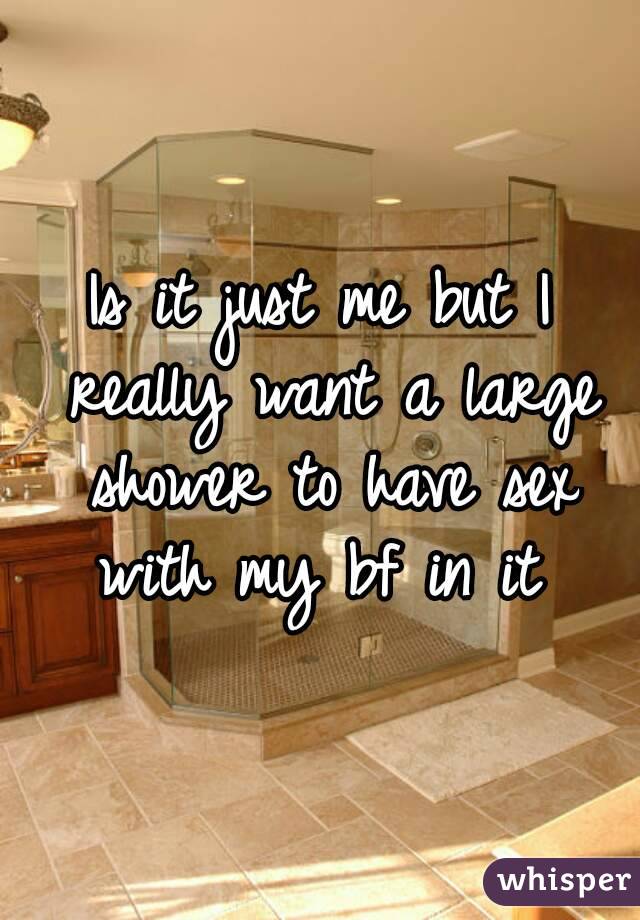 Is it just me but I really want a large shower to have sex with my bf in it 