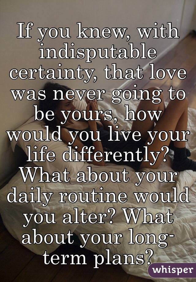 If you knew, with indisputable certainty, that love was never going to be yours, how would you live your life differently? What about your daily routine would you alter? What about your long-term plans?