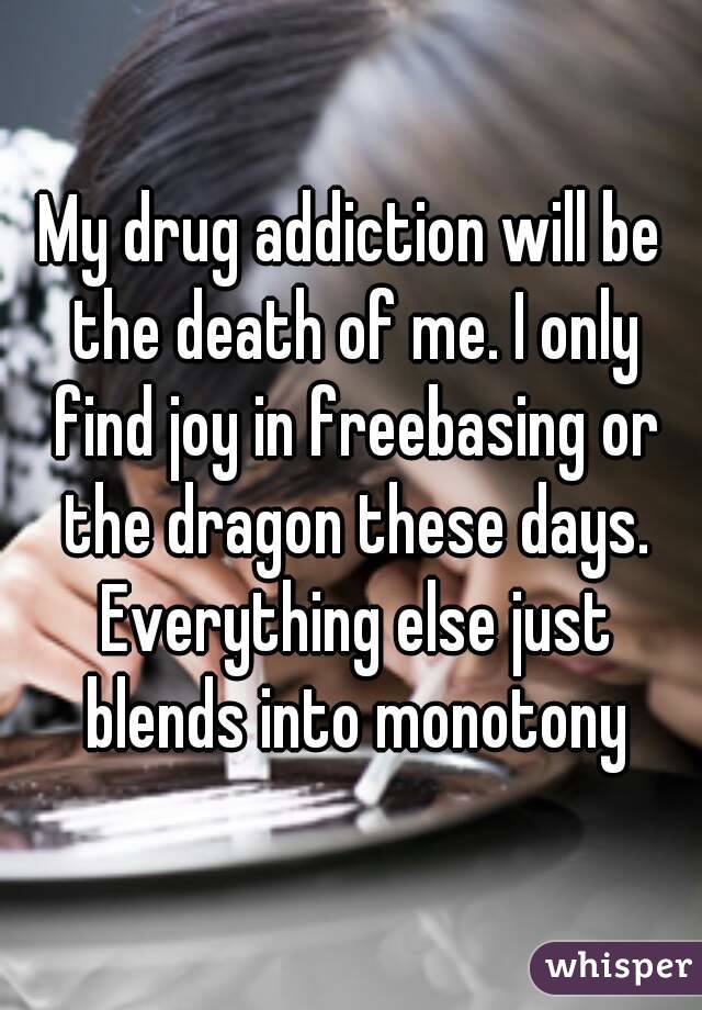My drug addiction will be the death of me. I only find joy in freebasing or the dragon these days. Everything else just blends into monotony