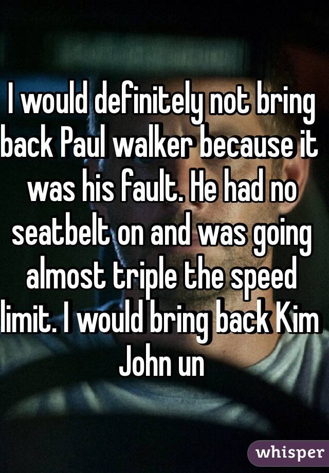 I would definitely not bring back Paul walker because it was his fault. He had no seatbelt on and was going almost triple the speed limit. I would bring back Kim John un 