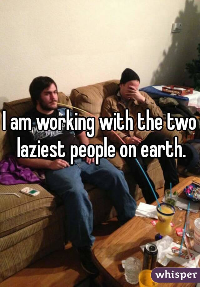I am working with the two laziest people on earth.