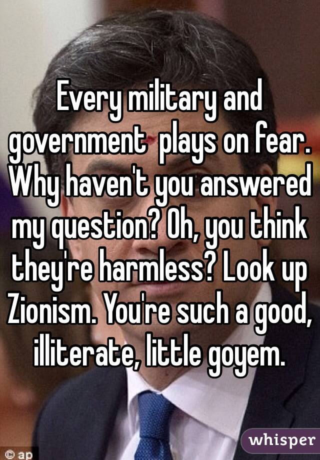 Every military and government  plays on fear. Why haven't you answered my question? Oh, you think they're harmless? Look up Zionism. You're such a good, illiterate, little goyem.