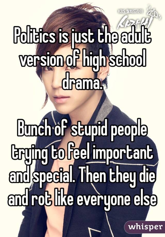 Politics is just the adult version of high school drama.

Bunch of stupid people trying to feel important and special. Then they die and rot like everyone else