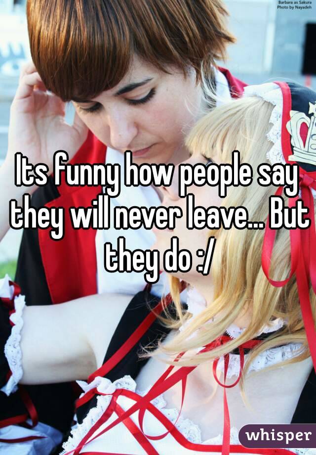 Its funny how people say they will never leave... But they do :/