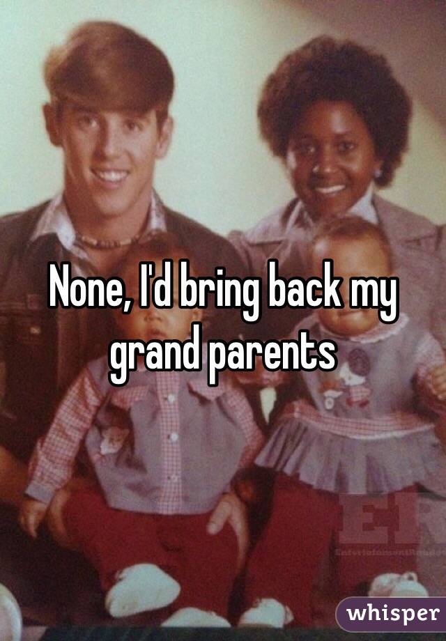 None, I'd bring back my grand parents 