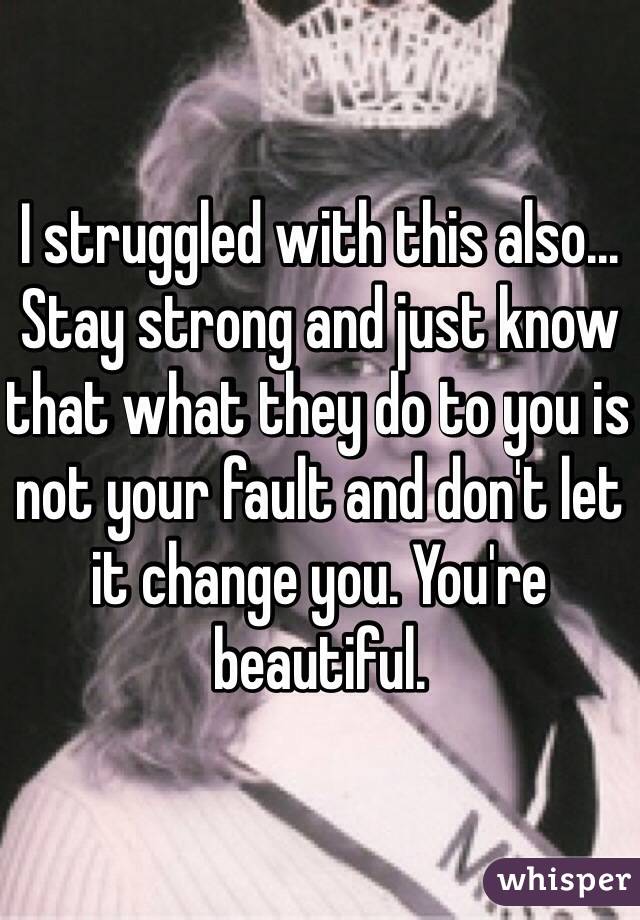 I struggled with this also... Stay strong and just know that what they do to you is not your fault and don't let it change you. You're beautiful.