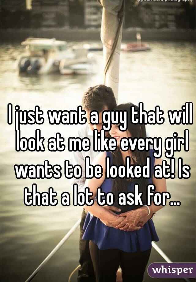 I just want a guy that will look at me like every girl wants to be looked at! Is that a lot to ask for...