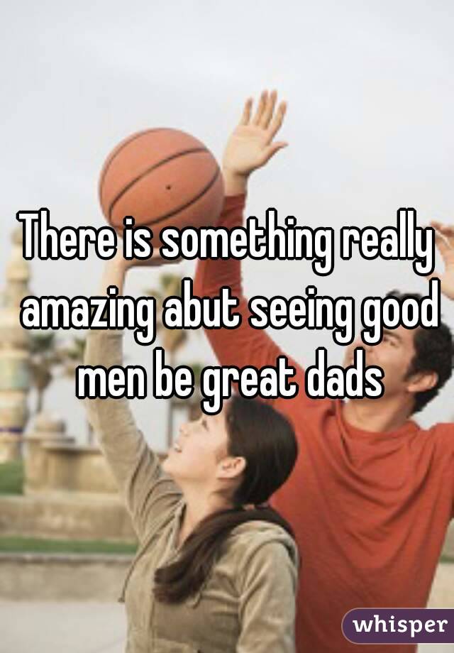 There is something really amazing abut seeing good men be great dads