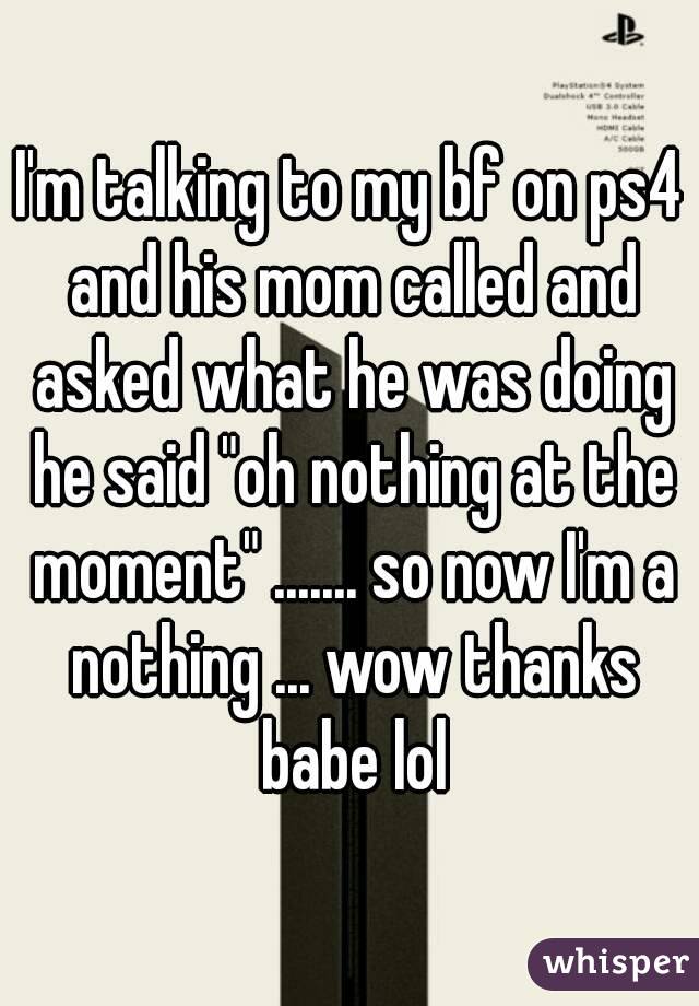 I'm talking to my bf on ps4 and his mom called and asked what he was doing he said "oh nothing at the moment" ....... so now I'm a nothing ... wow thanks babe lol