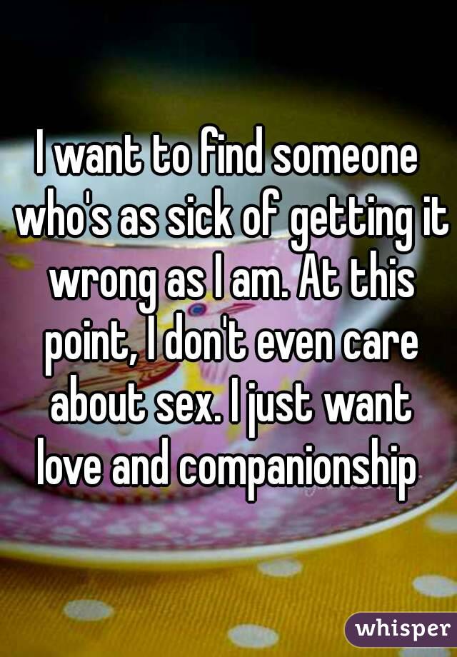 I want to find someone who's as sick of getting it wrong as I am. At this point, I don't even care about sex. I just want love and companionship 