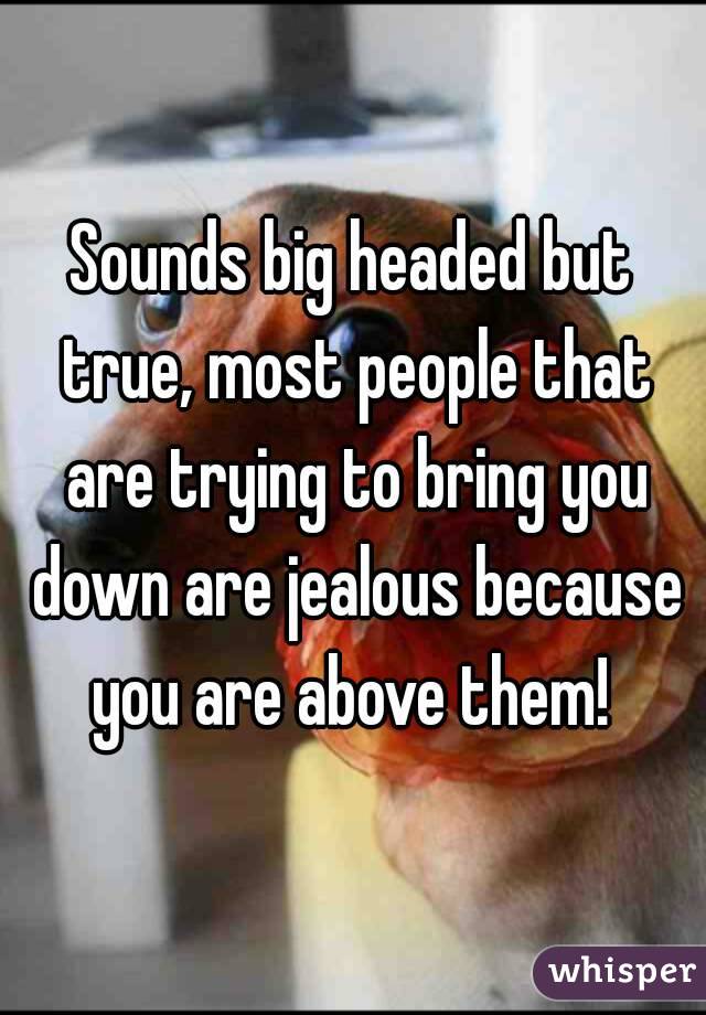 Sounds big headed but true, most people that are trying to bring you down are jealous because you are above them! 