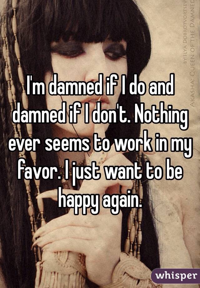 I'm damned if I do and damned if I don't. Nothing ever seems to work in my favor. I just want to be happy again. 