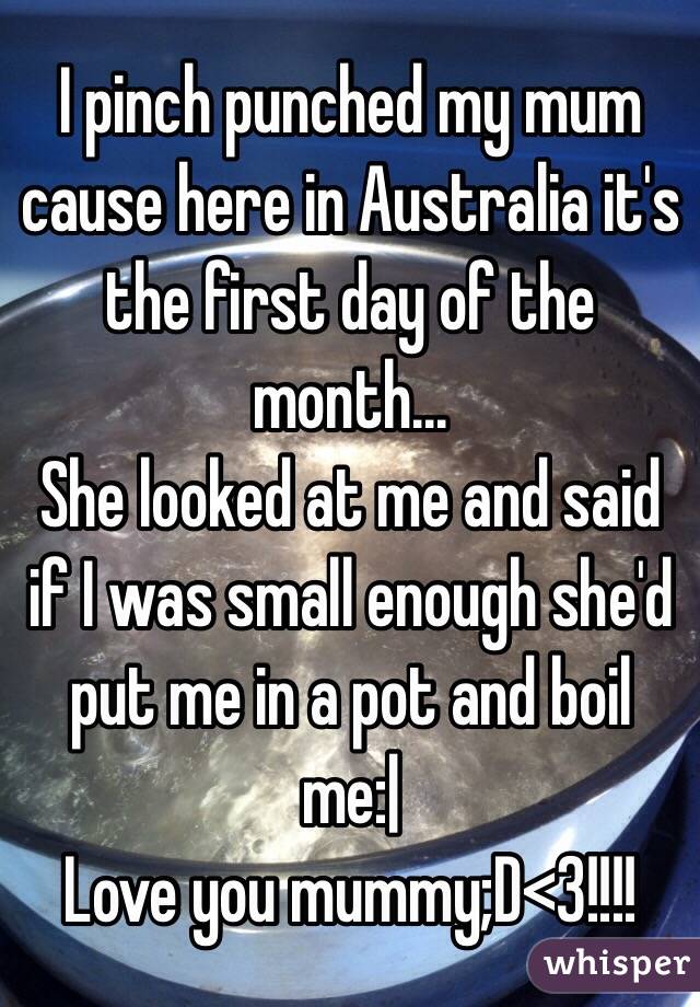 I pinch punched my mum cause here in Australia it's the first day of the month...
She looked at me and said if I was small enough she'd put me in a pot and boil me:|
Love you mummy;D<3!!!!