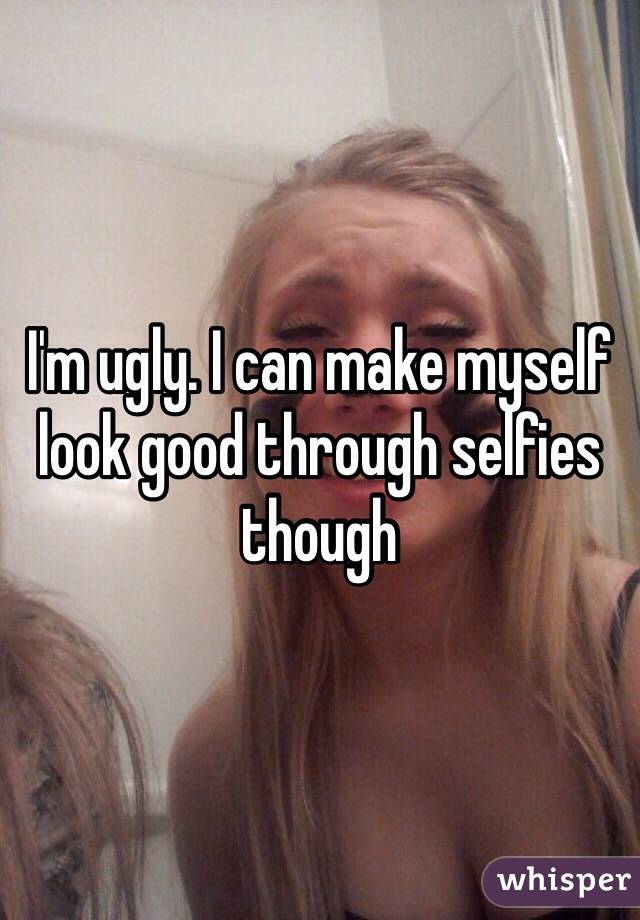 I'm ugly. I can make myself look good through selfies though