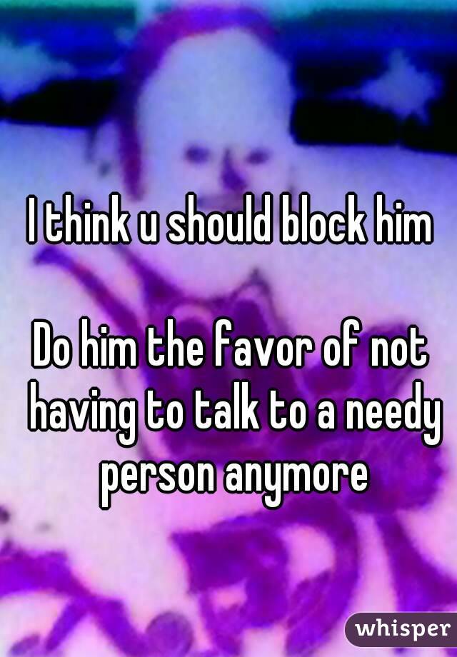 I think u should block him

Do him the favor of not having to talk to a needy person anymore