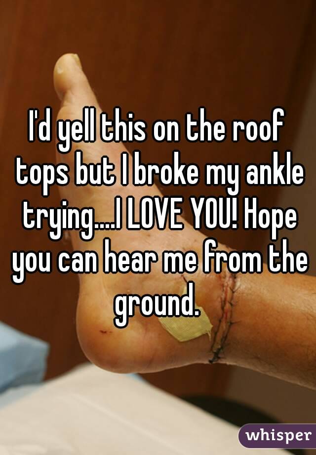I'd yell this on the roof tops but I broke my ankle trying....I LOVE YOU! Hope you can hear me from the ground. 