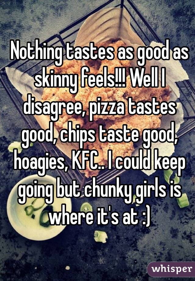 Nothing tastes as good as skinny feels!!! Well I disagree, pizza tastes good, chips taste good, hoagies, KFC.. I could keep going but chunky girls is where it's at :) 